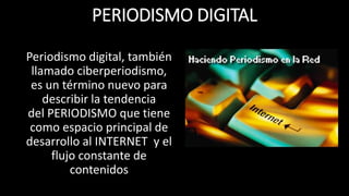 PERIODISMO DIGITAL 
Periodismo digital, también 
llamado ciberperiodismo, 
es un término nuevo para 
describir la tendencia 
del PERIODISMO que tiene 
como espacio principal de 
desarrollo al INTERNET y el 
flujo constante de 
contenidos 
 