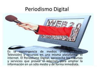 Periodismo Digital
Es la convergencia de medios (Prensa, Radio,
Televisión) y recursos en una misma plataforma: el
internet. El Periodismo Digital, aprovecha los recursos
y servicios que provee el Internet, para ampliar la
información en un sólo medio y de forma inmediata.
 