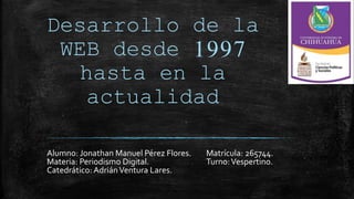 Desarrollo de la
WEB desde 1997
hasta en la
actualidad
Alumno: Jonathan Manuel Pérez Flores. Matrícula: 265744.
Materia: Periodismo Digital. Turno:Vespertino.
Catedrático: AdriánVentura Lares.
 