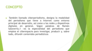 CONCEPTO
 También llamado ciberperiodismo, designa la modalidad
del periodismo que tiene a Internet como entorno
principal de desarrollo, así como a las redes y dispositivos
digitales en general. Según palabras de Ramón
Salaverría,1 «es la especialidad del periodismo que
emplea el ciberespacio para investigar, producir y, sobre
todo, difundir contenidos periodísticos
 