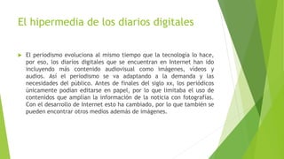 El hipermedia de los diarios digitales
 El periodismo evoluciona al mismo tiempo que la tecnología lo hace,
por eso, los diarios digitales que se encuentran en Internet han ido
incluyendo más contenido audiovisual como imágenes, vídeos y
audios. Así el periodismo se va adaptando a la demanda y las
necesidades del público. Antes de finales del siglo xx, los periódicos
únicamente podían editarse en papel, por lo que limitaba el uso de
contenidos que amplían la información de la noticia con fotografías.
Con el desarrollo de Internet esto ha cambiado, por lo que también se
pueden encontrar otros medios además de imágenes.
 
