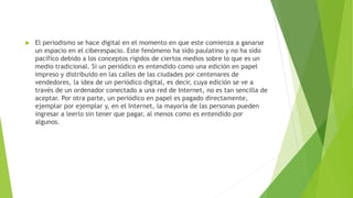  El periodismo se hace digital en el momento en que este comienza a ganarse
un espacio en el ciberespacio. Este fenómeno ha sido paulatino y no ha sido
pacífico debido a los conceptos rígidos de ciertos medios sobre lo que es un
medio tradicional. Si un periódico es entendido como una edición en papel
impreso y distribuido en las calles de las ciudades por centenares de
vendedores, la idea de un periódico digital, es decir, cuya edición se ve a
través de un ordenador conectado a una red de Internet, no es tan sencilla de
aceptar. Por otra parte, un periódico en papel es pagado directamente,
ejemplar por ejemplar y, en el Internet, la mayoría de las personas pueden
ingresar a leerlo sin tener que pagar, al menos como es entendido por
algunos.
 