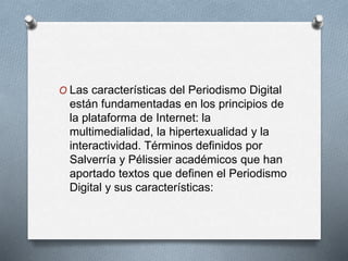 O Las características del Periodismo Digital
están fundamentadas en los principios de
la plataforma de Internet: la
multimedialidad, la hipertexualidad y la
interactividad. Términos definidos por
Salverría y Pélissier académicos que han
aportado textos que definen el Periodismo
Digital y sus características:
 