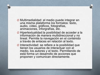 O Multimedialidad: el medio puede integrar en
una misma plataforma los formatos: texto,
audio, vídeo, gráficos, fotografías,
animaciones, inforgrafías, etc.
O Hipertextualidad:la posibilidad de acceder a la
información de manera multidireccional y no
lineal. Permite la navegación en el contenido
a través de enlaces en relación al texto.
O Interactividad: se refiere a la posibilidad que
tienen los usuarios de interactuar con el
medio, los autores y el texto. Permitiendo de
está forma un desarrollo de acciones que
proponen y comunican directamente.
 