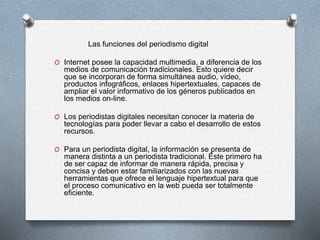 Las funciones del periodismo digital
O Internet posee la capacidad multimedia, a diferencia de los
medios de comunicación tradicionales. Esto quiere decir
que se incorporan de forma simultánea audio, vídeo,
productos infográficos, enlaces hipertextuales, capaces de
ampliar el valor informativo de los géneros publicados en
los medios on-line.
O Los periodistas digitales necesitan conocer la materia de
tecnologías para poder llevar a cabo el desarrollo de estos
recursos.
O Para un periodista digital, la información se presenta de
manera distinta a un periodista tradicional. Éste primero ha
de ser capaz de informar de manera rápida, precisa y
concisa y deben estar familiarizados con las nuevas
herramientas que ofrece el lenguaje hipertextual para que
el proceso comunicativo en la web pueda ser totalmente
eficiente.
 