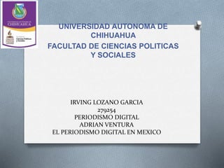 IRVING LOZANO GARCIA
279254
PERIODISMO DIGITAL
ADRIAN VENTURA
EL PERIODISMO DIGITAL EN MEXICO
UNIVERSIDAD AUTONOMA DE
CHIHUAHUA
FACULTAD DE CIENCIAS POLITICAS
Y SOCIALES
 