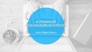 EL PROCESO DE
COMUNICACIÓN EN INTERNET
Autor: Diego Uchuary
 