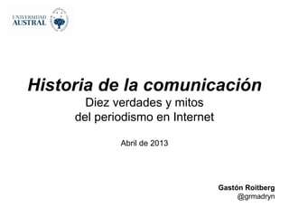 Historia de la comunicación
       Diez verdades y mitos
     del periodismo en Internet

             Abril de 2013




                                  Gastón Roitberg
                                       @grmadryn
 