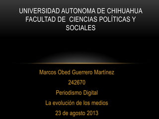 Marcos Obed Guerrero Martínez
242670
Periodismo Digital
La evolución de los medios
23 de agosto 2013
UNIVERSIDAD AUTONOMA DE CHIHUAHUA
FACULTAD DE CIENCIAS POLÍTICAS Y
SOCIALES
 