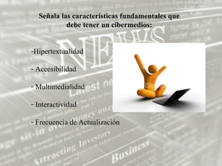 Señala las características fundamentales que
           debe tener un cibermedios:


-Hipertextualidad

- Accesibilidad

- Multimedialidad

- Interactividad

- Frecuencia de Actualización
 