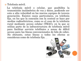 

Telefonía móvil.
La telefonía móvil o celular, que posibilita la
transmisión inalámbrica de voz y datos, pudiendo ser
esto a alta velocidad en los nuevos equipos de tercera
generación. Existen casos particulares, en telefonía
fija, en los que la conexión con la central se hace por
medios radioeléctricos, como es el caso de la telefonía
rural mediante acceso celular (TRAC), en la que se
utiliza parte de la infraestructura de telefonía móvil
para facilitar servicio telefónico a zonas de difícil
acceso para las líneas convencionales de hilo de cobre.
No obstante, estas líneas a todos los efectos se
consideran como de telefonía fija.

 