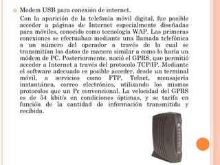 

Modem USB para conexión de internet.
Con la aparición de la telefonía móvil digital, fue posible
acceder a páginas de Internet especialmente diseñadas
para móviles, conocido como tecnología WAP. Las primeras
conexiones se efectuaban mediante una llamada telefónica
a un número del operador a través de la cual se
transmitían los datos de manera similar a como lo haría un
módem de PC. Posteriormente, nació el GPRS, que permitió
acceder a Internet a través del protocolo TCP/IP. Mediante
el software adecuado es posible acceder, desde un terminal
móvil, a servicios como FTP, Telnet, mensajería
instantánea, correo electrónico, utilizando los mismos
protocolos que un Pc convencional. La velocidad del GPRS
es de 54 kbit/s en condiciones óptimas, y se tarifa en
función de la cantidad de información transmitida y
recibida.

 