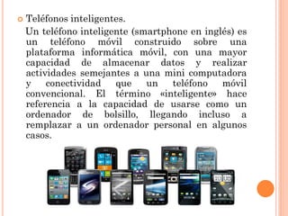 

Teléfonos inteligentes.
Un teléfono inteligente (smartphone en inglés) es
un teléfono móvil construido sobre una
plataforma informática móvil, con una mayor
capacidad de almacenar datos y realizar
actividades semejantes a una mini computadora
y
conectividad
que
un
teléfono
móvil
convencional. El término «inteligente» hace
referencia a la capacidad de usarse como un
ordenador de bolsillo, llegando incluso a
remplazar a un ordenador personal en algunos
casos.

 