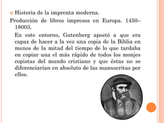 Historia de la imprenta moderna.
Producción de libros impresos en Europa. 1450–
18003.
En este entorno, Gutenberg apostó a que era
capaz de hacer a la vez una copia de la Biblia en
menos de la mitad del tiempo de lo que tardaba
en copiar una el más rápido de todos los monjes
copistas del mundo cristiano y que éstas no se
diferenciarían en absoluto de las manuscritas por
ellos.


 