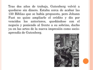 Tras dos años de trabajo, Gutenberg volvió a
quedarse sin dinero. Estaba cerca de acabar las
150 Biblias que se había propuesto, pero Johann
Fust no quiso ampliarle el crédito y dio por
vencidos los anteriores, quedándose con el
negocio y poniendo al frente a su sobrino, ducho
ya en las artes de la nueva impresión como socioaprendiz de Gutenberg.

 