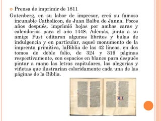 Prensa de imprimir de 1811
Gutenberg, en su labor de impresor, creó su famoso
incunable Catholicon, de Juan Balbu de Janna. Pocos
años después, imprimió hojas por ambas caras y
calendarios para el año 1448. Además, junto a su
amigo Fust editaron algunos libritos y bulas de
indulgencia y en particular, aquel monumento de la
imprenta primitiva, laBiblia de las 42 líneas, en dos
tomos de doble folio, de 324 y 319 páginas
respectivamente, con espacios en blanco para después
pintar a mano las letras capitulares, las alegorías y
viñetas que ilustrarían coloridamente cada una de las
páginas de la Biblia.


 