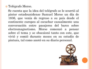 

Telégrafo Morse.
Se cuenta que la idea del telégrafo se le ocurrió al
pintor estadounidense Samuel Morse un día de
1836, que venía de regreso a su país desde el
continente europeo al escuchar casualmente una
conversación entre pasajeros del barco sobre
electromagnetismo. Morse comenzó a pensar
sobre el tema y se obsesionó tanto con este, que
vivió y comió durante meses en su estudio de
pintura, tal como anotó en su diario personal.

 