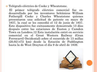

Telégrafo eléctrico de Cooke y Wheatstone.
El primer telégrafo eléctrico comercial fue codesarrollado por los inventores británicos William
Fothergill Cooke y Charles Wheatstone quienes
presentaron una solicitud de patente en mayo de
1837, la cual se les concedió el 12 de junio de 1837.
Este dispositivo fue exitosamente demostrado 13 días
después entre las estaciones de Euston y Camden
Town en Londres.12 Esta instalación entró en servicio
comercial en el Great Western Railway (Gran
Ferrocarril Occidental) sobre el recorrido de 13 millas
(20,921472 km) desde la Estación de Paddington
hasta la de West Drayton el día 9 de abril de 1839.

 