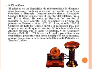 

5. El teléfono.
El teléfono es un dispositivo de telecomunicación diseñado
para transmitir señales acústicas por medio de señales
eléctricas a distancia. Durante mucho tiempo Alexander
Graham Bell fue considerado el inventor del teléfono, junto
con Elisha Gray. Sin embargo Graham Bell no fue el
inventor de este aparato, sino solamente el primero en
patentarlo. Esto ocurrió en 1876. El 11 de junio de 2002 el
Congreso de Estados Unidos aprobó la resolución 269, por
la que se reconocía que el inventor del teléfono había sido
Antonio Meucci, que lo llamó teletrófono, y no Alexander
Graham Bell. En 1871 Meucci solo pudo, por dificultades
económicas, presentar una breve descripción de su invento,
pero no formalizar la patente ante la Oficina de Patentes de
Estados Unidos.

 