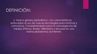 DEFINICIÓN: 
 Nuevo género periodístico, con características 
enfocadas al uso de nuevas tecnologías para informar y 
comunicar. Considerándose como la convergencia de 
medios (Prensa, Radio, Televisión) y recursos en una 
misma plataforma: el internet. 
 