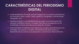 CARACTERÍSTICAS DEL PERIODISMO 
DIGITAL 
 Multimedialidad: El medio puede integrar en una misma plataforma 
los formatos: texto, audio, vídeo, gráficos, fotografías, animaciones, 
infografías, etc. 
 Hipertextualidad: La posibilidad de acceder a la información de 
manera multidireccional y no lineal. Permite la navegación en el 
contenido a través de enlaces en relación al texto. 
 Interactividad: Posibilidad que tienen los usuarios de interactuar con 
el medio, los autores y el texto. Permitiendo de esta forma un 
desarrollo de acciones que proponen y comunican directamente. 
