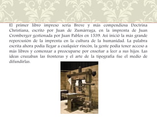 El primer libro impreso sería Breve y más compendiosa Doctrina
Christiana, escrito por Juan de Zumárraga, en la imprenta de Juan
Cromberger gestionada por Juan Pablos en 1539. Así inició la más grande
repercusión de la imprenta en la cultura de la humanidad. La palabra
escrita ahora podía llegar a cualquier rincón, la gente podía tener acceso a
más libros y comenzar a preocuparse por enseñar a leer a sus hijos. Las
ideas cruzaban las fronteras y el arte de la tipografía fue el medio de
difundirlas.

 