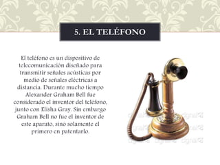 5. EL TELÉFONO
El teléfono es un dispositivo de
telecomunicación diseñado para
transmitir señales acústicas por
medio de señales eléctricas a
distancia. Durante mucho tiempo
Alexander Graham Bell fue
considerado el inventor del teléfono,
junto con Elisha Gray. Sin embargo
Graham Bell no fue el inventor de
este aparato, sino solamente el
primero en patentarlo.

 