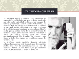 TELEFONIA CELULAR
La telefonía móvil o celular, que posibilita la
transmisión inalámbrica de voz y datos, pudiendo
ser esto a alta velocidad en los nuevos equipos de
tercera generación. Existen casos particulares, en
telefonía fija, en los que la conexión con la central
se hace por medios radioeléctricos, como es el caso
de la telefonía rural mediante acceso celular (TRAC),
en la que se utiliza parte de la infraestructura de
telefonía móvil para facilitar servicio telefónico a
zonas de difícil acceso para las líneas
convencionales de hilo de cobre. No obstante, estas
líneas a todos los efectos se consideran como de
telefonía fija.
La telefonía móvil, también llamada telefonía
celular, básicamente está formada por dos grandes
partes: una red de comunicaciones (o red de
telefonía móvil) y los terminales (o teléfonos
móviles) que permiten el acceso a dicha red.

 