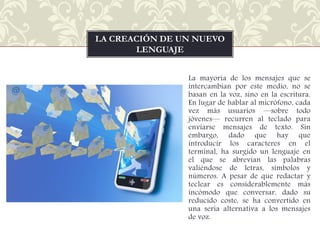 LA CREACIÓN DE UN NUEVO
LENGUAJE
La mayoría de los mensajes que se
intercambian por este medio, no se
basan en la voz, sino en la escritura.
En lugar de hablar al micrófono, cada
vez más usuarios —sobre todo
jóvenes— recurren al teclado para
enviarse mensajes de texto. Sin
embargo, dado que hay que
introducir los caracteres en el
terminal, ha surgido un lenguaje en
el que se abrevian las palabras
valiéndose de letras, símbolos y
números. A pesar de que redactar y
teclear es considerablemente más
incómodo que conversar, dado su
reducido coste, se ha convertido en
una seria alternativa a los mensajes
de voz.

 