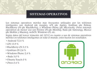 SISTEMAS OPERATIVOS
Los sistemas operativos móviles más frecuentes utilizados por los teléfonos
inteligentes son Android (de Google), iOS (de Apple), Symbian (de Nokia),
BlackBerry OS (de BlackBerry), y Windows Phone (de Microsoft). Otros sistemas
operativos de menor uso son Firefox OS (de Mozilla), Bada (de Samsung), MeeGo
(de Moblin y Maemo), webOS, Windows CE, etc.
Según datos del tercer trimestre del 2012 en cuanto a uso de sistemas operativos
móviles en teléfonos inteligentes en todo el mundo, estos fueron los resultados:
• Android 72,4 %
• iOS 13,9 %
• BlackBerry OS 5,3 %
• Symbian OS 2,6 %
• Windows Phone 2,4 %
• Bada 3,0 %
• Ubuntu Touch 0 %
• Otros 0,4 %

 