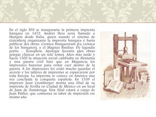 En el siglo XVI se inauguraría la primera imprenta
húngara en 1472. Andrés Hess sería llamado a
Hungría desde Italia, quien usando el sistema de
Gutenberg organizaría la imprenta húngara y haría
publicar dos obras: Cronica Hungarorum (La crónica
de los húngaros), y el Magnus Basilius: De legendis
poëtis - Xenophon: Apologia Socratis (dos obras
griegas clásicas en un solo tomo). Años más tarde y
hacia 1500 la situación social cambiaba en Alemania
y una guerra civil hizo que en Maguncia los
impresores huyeran para evitar caer dentro de la
guerra. A los impresores les costó mucho guardar el
secreto y los talleres de imprentas se esparcieron por
toda Europa. La imprenta se conoce en América una
vez concluida la conquista española. En 1539 el
impresor Juan Cromberger monta una filial de su
imprenta de Sevilla en Ciudad de México en un local
de Juan de Zumárraga. Esta filial estará a cargo de
Juan Pablos, que comienza su labor de impresión ese
mismo año.

 