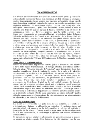 PERIODISMO DIGITAL 
Los medios de comunicac ión tradicionale s como la radio, prensa y televis ió n 
están sufriendo cambios muy fuertes en la denominada era de la información. Los medios 
masivos de comunicación juegan un papel muy importante en la opinión pública y por lo 
tanto el periodismo tradicional está sufriendo cambios, que no todos los periodistas, están 
dispuestos a enfrentar. El pe r iodismo digita l, e s un tema comple jo, con 
múlt ip le s de finic io ne s , pe ro nos enfocaremos en este artículo a tratar de 
encontrar una definición que nos explique la función e importancia de este medio de 
comunicación. Ent re los dive r sos e sc r itos que he le ído encont ré una 
fra se muy inte re sante con respecto al Internet y el periodismo digital, de Ramón 
Salaverría, del Laboratorio de Comunicac ión Multimedia de la Univers idad de 
N avarra que dice: “Internet es un metamedio que aglutina el audio, el texto y las 
imágenes. Internet tiene la inmediatez de la radio, la profundidad de contenidos 
del periódico y el impacto de la imagen televisiva”. Es decir que se puede apuntar 
a Internet como una herramienta que incorpora todos los medios de comunica c ió n 
tradicionales, esto en algún momento se dijo del cine debido a que 
incorporaba la fotogra fía , la plá s t ic a y se va lía de la s be lla s a r te s , 
formando un medio expresivo, completo y hermoso. Re cordemos que la radio 
ne c e s itó 38 años ante s de a lc anza r los 50 millo ne s de oyentes, en tanto 
que la televis ión precisó de 13 años para alcanzar la misma cifra. Internet, en 
apenas cuatro años (desde 1991 hasta 1995), alcanzó más de 50 millones de usuarios en todo 
el mundo. 
¿Pero, qué es el Periodismo digital? 
Una de las definic iones de periodista señala, que es el profesio nal que informa 
a través de los medios de comunicación. Sin embargo este oficio esta sufriendo cambios 
Salverría afirma: “El propio concepto de "periodista" viene discutiéndose desde hace 
décadas, especialmente desde la implantación masiva de la radio y la televis ión. 
Ac tua lme nte la de finic ió n de pe r iodismo no a fe c ta solamente a los 
pe r iodis ta s digita les, sino a la profesión entera. Hasta hace poco los 
periodistas eran "los que informaban", los "profesionales de la información”. Por 
ot ro lado Quim Gil, pe r iodis ta e spañol y profe sor de l cur so de 
pos tgrado de Periodismo Digita l de la Univers idad Abierta de Cataluña 
afirma que “el verdadero periodismo digital sería el periodismo en red, ya que éste 
"rompe con la comunicación lineal y unidireccional" e implica una serie de cambios 
fundamentales respecto a las rutinas del periodismo tradicional”. Es decir que debido a 
las condiciones y las facilidades de publicación de contenidos en la red, cualquier usuario 
es un informador potencial. Debido a que todos tienen un espacio en la red y pueden 
utilizarlo para presentar en él lo que quieran. De estos modos genera una sobreproducción 
de información y una explosión de informantes. 
Labor del periodista digital 
La labor de l pe r iodis ta no e s tá s ituada en s impleme nte e lab ora r 
public a c io ne s digitales, ni elaboración de contenidos. El verdadero trabajo del 
periodista digital es la ge s t ión de la informa c ió n, e s de c ir , e l aná lis is y 
je ra rquía de la misma . Porque recordemos que ahora con Internet el problema 
no es la falta de información, es saber distinguir lo significativo de lo irrelevante, en el inmenso 
canal de contenidos. 
El periodismo se hace digita l en el momento en que este comienza a ganar se 
un espacio en el ciberespacio. Este fenómeno ha sido paulatino y no ha sido 
 