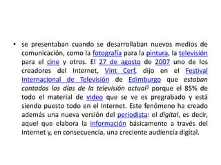 • se presentaban cuando se desarrollaban nuevos medios de
comunicación, como la fotografía para la pintura, la televisión
para el cine y otros. El 27 de agosto de 2007 uno de los
creadores del Internet, Vint Cerf, dijo en el Festival
Internacional de Televisión de Edimburgo que estaban
contados los días de la televisión actual3 porque el 85% de
todo el material de video que se ve es pregrabado y está
siendo puesto todo en el Internet. Este fenómeno ha creado
además una nueva versión del periodista: el digital, es decir,
aquel que elabora la información básicamente a través del
Internet y, en consecuencia, una creciente audiencia digital.

 