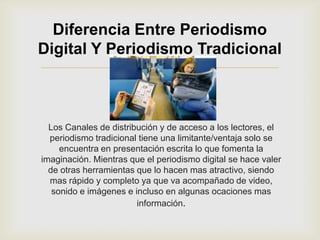 Diferencia Entre Periodismo
Digital Y Periodismo Tradicional
                           

  Los Canales de distribución y de acceso a los lectores, el
  periodismo tradicional tiene una limitante/ventaja solo se
     encuentra en presentación escrita lo que fomenta la
imaginación. Mientras que el periodismo digital se hace valer
  de otras herramientas que lo hacen mas atractivo, siendo
  mas rápido y completo ya que va acompañado de video,
   sonido e imágenes e incluso en algunas ocaciones mas
                        información.
 