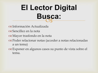 El Lector Digital
             Busca:
               
 Información Actualizada
 Sencillez en la nota
 Mayor trasfondo en la nota
 Poder relacionar notas (acceder a notas relacionadas
  a un tema)
 Exponer en algunos casos su punto de vista sobre el
  tema.
 