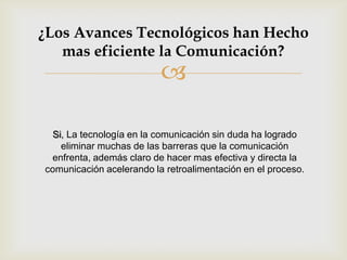 ¿Los Avances Tecnológicos han Hecho
   mas eficiente la Comunicación?
                          

 Si, La tecnología en la comunicación sin duda ha logrado
   eliminar muchas de las barreras que la comunicación
 enfrenta, además claro de hacer mas efectiva y directa la
comunicación acelerando la retroalimentación en el proceso.
 
