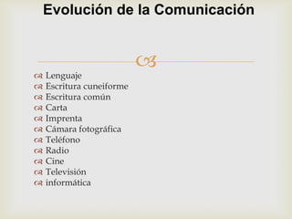 Evolución de la Comunicación


                           
   Lenguaje
   Escritura cuneiforme
   Escritura común
   Carta
   Imprenta
   Cámara fotográfica
   Teléfono
   Radio
   Cine
   Televisión
   informática
 