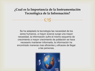 ¿Cual es la Importancia de la Instrumentación
       Tecnológica de la Información?

                         
   Se ha adaptado la tecnología las necesidad de los
   seres humanos, a mayor avance surge una mayor
  necesidad, la información sufre el mismo esquema de
 crecimiento a mayor crecimiento de población se hace
    necesario mantener informada, la información ha
 encontrado maneras mas eficientes y eficaces de llegar
                      a las personas.
 