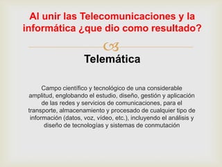 Al unir las Telecomunicaciones y la
informática ¿que dio como resultado?

                             
                      Telemática

       Campo científico y tecnológico de una considerable
 amplitud, englobando el estudio, diseño, gestión y aplicación
       de las redes y servicios de comunicaciones, para el
 transporte, almacenamiento y procesado de cualquier tipo de
  información (datos, voz, vídeo, etc.), incluyendo el análisis y
        diseño de tecnologías y sistemas de conmutación
 