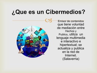 ¿Que es un Cibermedios?
             Emisor de contenidos
              que tiene voluntad
              de mediación entre
                    Hechos y
               Publico, utiliza un
              lenguaje multimedia
                  e interactivo e
                 hipertextual; se
               actualiza y publica
                   en la red de
                     Internet.
                   (Salaverria)
 