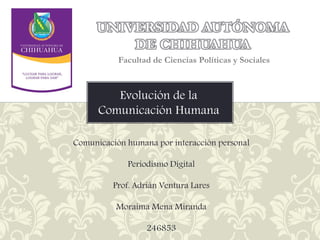 UNIVERSIDAD AUTÓNOMA
DE CHIHUAHUA
Facultad de Ciencias Políticas y Sociales

Evolución de la
Comunicación Humana
Comunicación humana por interacción personal
Periodismo Digital
Prof. Adrián Ventura Lares
Moraima Mena Miranda
246853

 