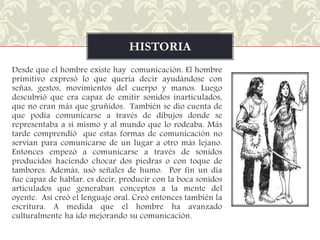 HISTORIA
Desde que el hombre existe hay comunicación. El hombre
primitivo expresó lo que quería decir ayudándose con
señas, gestos, movimientos del cuerpo y manos. Luego
descubrió que era capaz de emitir sonidos inarticulados,
que no eran más que gruñidos. También se dio cuenta de
que podía comunicarse a través de dibujos donde se
representaba a sí mismo y al mundo que lo rodeaba. Más
tarde comprendió que estas formas de comunicación no
servían para comunicarse de un lugar a otro más lejano.
Entonces empezó a comunicarse a través de sonidos
producidos haciendo chocar dos piedras o con toque de
tambores. Además, usó señales de humo. Por fin un día
fue capaz de hablar, es decir, producir con la boca sonidos
articulados que generaban conceptos a la mente del
oyente. Así creó el lenguaje oral. Creó entonces también la
escritura. A medida que el hombre ha avanzado
culturalmente ha ido mejorando su comunicación.

 