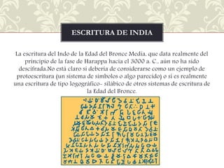 ESCRITURA DE INDIA
La escritura del Indo de la Edad del Bronce Media, que data realmente del
principio de la fase de Harappa hacia el 3000 a. C., aún no ha sido
descifrada.No está claro si debería de considerarse como un ejemplo de
protoescritura (un sistema de símbolos o algo parecido) o si es realmente
una escritura de tipo logográfico- silábico de otros sistemas de escritura de
la Edad del Bronce.

 