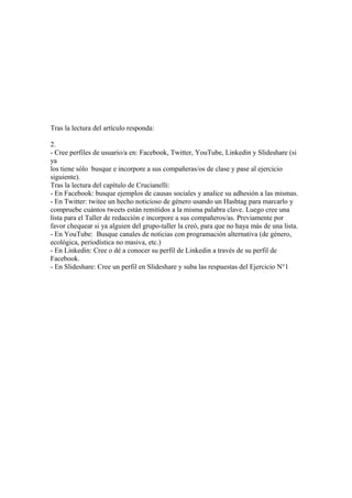 Tras la lectura del artículo responda:

2.
- Cree perfiles de usuario/a en: Facebook, Twitter, YouTube, Linkedin y Slideshare (si
ya
los tiene sólo busque e incorpore a sus compañeras/os de clase y pase al ejercicio
siguiente).
Tras la lectura del capítulo de Crucianelli:
- En Facebook: busque ejemplos de causas sociales y analice su adhesión a las mismas.
- En Twitter: twitee un hecho noticioso de género usando un Hashtag para marcarlo y
compruebe cuántos tweets están remitidos a la misma palabra clave. Luego cree una
lista para el Taller de redacción e incorpore a sus compañeros/as. Previamente por
favor chequear si ya alguien del grupo-taller la creó, para que no haya más de una lista.
- En YouTube: Busque canales de noticias con programación alternativa (de género,
ecológica, periodística no masiva, etc.)
- En Linkedin: Cree o dé a conocer su perfil de Linkedin a través de su perfil de
Facebook.
- En Slideshare: Cree un perfil en Slideshare y suba las respuestas del Ejercicio N°1
 