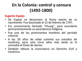 En la Colonia: control y censura (1492-1800)<br />Eugenio Espejo:<br />De Espejo se desconoce la fecha exacta de su nacimi...