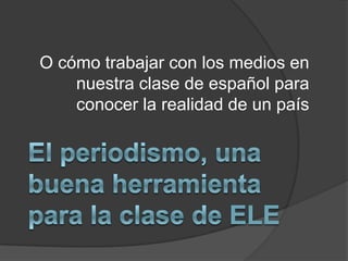 O cómo trabajar con los medios en nuestra clase de español para conocer la realidad de un país El periodismo, una buena herramienta para la clase de ELE 