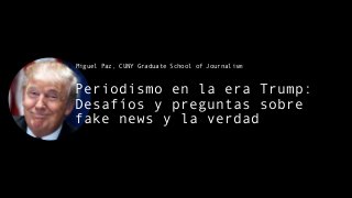 Periodismo en la era Trump:
Desafíos y preguntas sobre
fake news y la verdad
Miguel Paz, CUNY Graduate School of Journalism
 