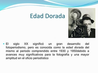 Edad Dorada
 El siglo XX significó un gran desarrollo del
fotoperiodismo, pero es conocida como la edad dorada del
mismo al periodo comprendido entre 1930 y 1950debido a
avances muy significativos para la fotografía y una mayor
amplitud en el oficio periodístico
 