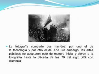  La fotografía comparte dos mundos: por uno el de
la tecnología y por otro el del arte Sin embargo, las artes
plásticas no aceptaron esto de manera inicial y vieron a la
fotografía hasta la década de los 70 del siglo XIX con
distancia
 