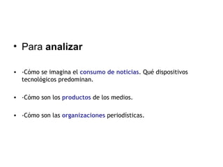 Para  analizar -Cómo se imagina el  consumo de noticias . Qué dispositivos tecnológicos predominan. -Cómo son los  productos  de los medios. -Cómo son las  organizaciones  periodísticas. 